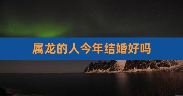 属龙的人今年结婚好吗,属龙的人今年婚姻怎么样